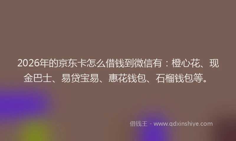2026年的京东卡怎么借钱到微信有：橙心花、现金巴士、易贷宝易、惠花钱包、石榴钱包等。