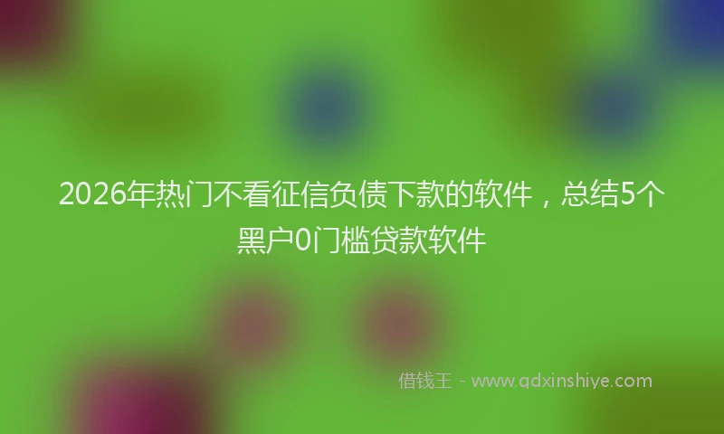 2026年热门不看征信负债下款的软件，总结5个黑户0门槛贷款软件