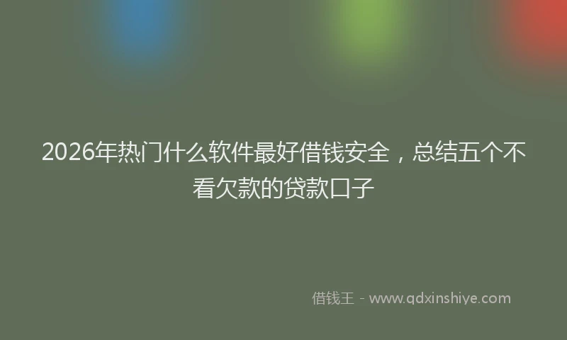 2026年热门什么软件最好借钱安全，总结五个不看欠款的贷款口子