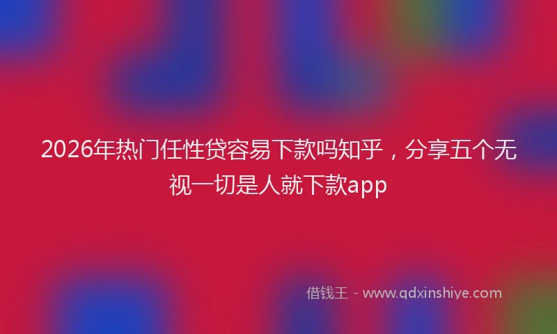 2026年热门任性贷容易下款吗知乎，分享五个无视一切是人就下款app