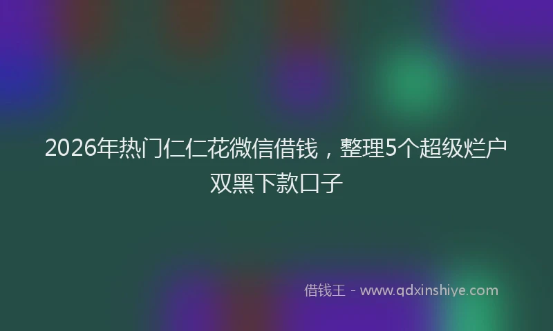 2026年热门仁仁花微信借钱，整理5个超级烂户双黑下款口子
