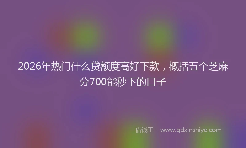 2026年热门什么贷额度高好下款，概括五个芝麻分700能秒下的口子