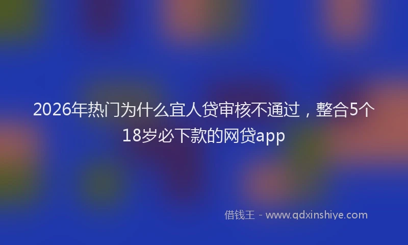 2026年热门为什么宜人贷审核不通过，整合5个18岁必下款的网贷app
