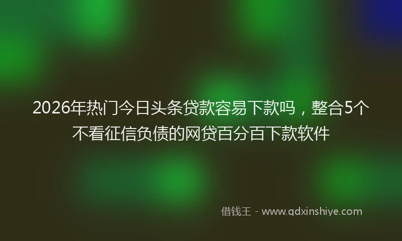 2026年热门今日头条贷款容易下款吗，整合5个不看征信负债的网贷百分百下款软件