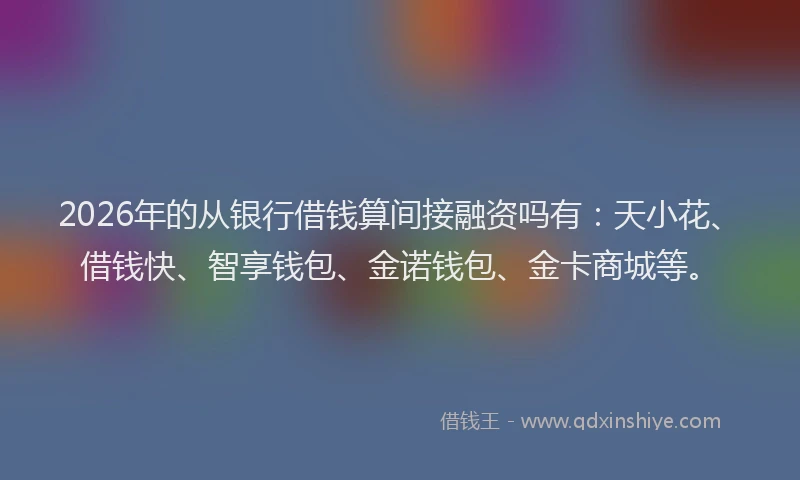 2026年的从银行借钱算间接融资吗有：天小花、借钱快、智享钱包、金诺钱包、金卡商城等。