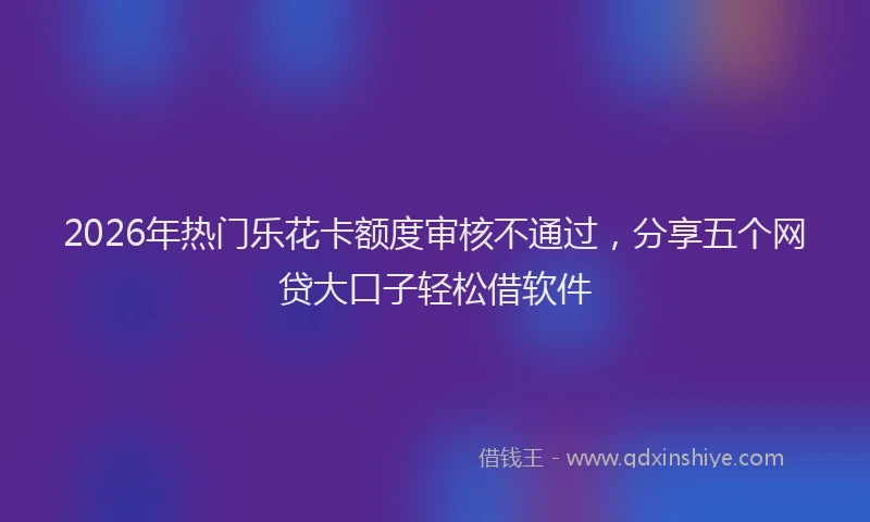 2026年热门乐花卡额度审核不通过，分享五个网贷大口子轻松借软件