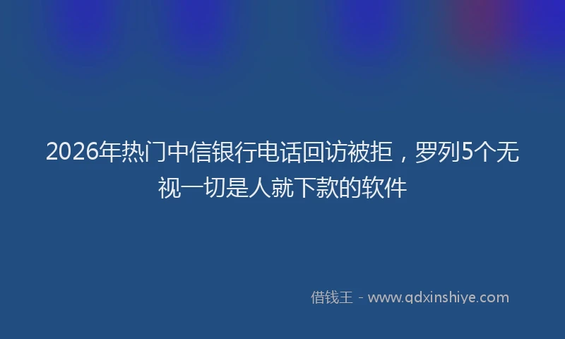 2026年热门中信银行电话回访被拒，罗列5个无视一切是人就下款的软件