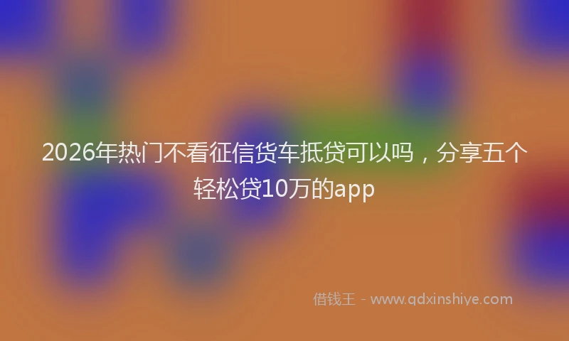 2026年热门不看征信货车抵贷可以吗，分享五个轻松贷10万的app