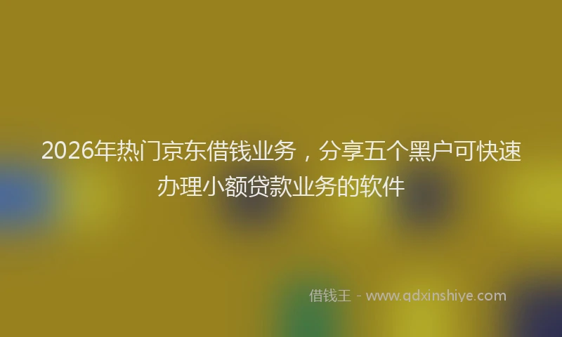 2026年热门京东借钱业务，分享五个黑户可快速办理小额贷款业务的软件
