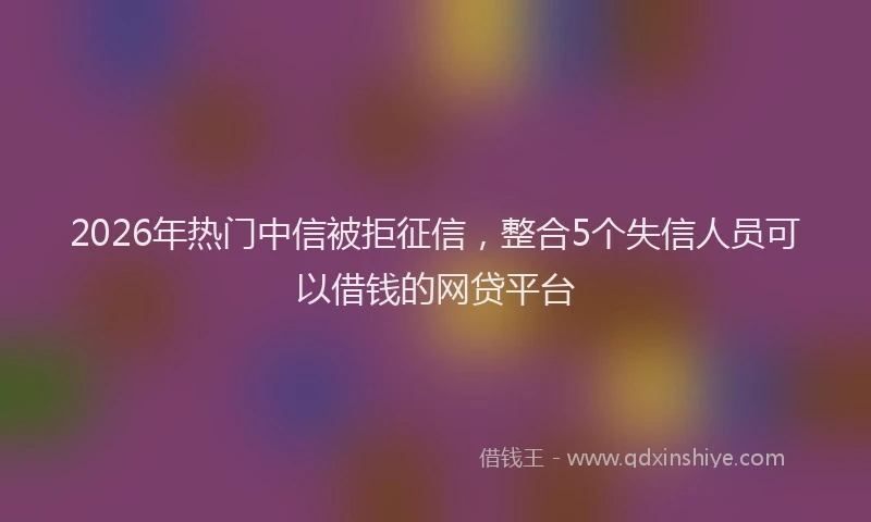 2026年热门中信被拒征信，整合5个失信人员可以借钱的网贷平台