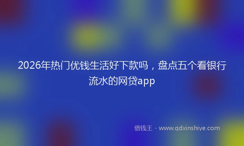 2026年热门优钱生活好下款吗，盘点五个看银行流水的网贷app