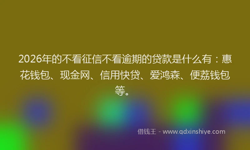 2026年的不看征信不看逾期的贷款是什么有：惠花钱包、现金网、信用快贷、爱鸿森、便荔钱包等。