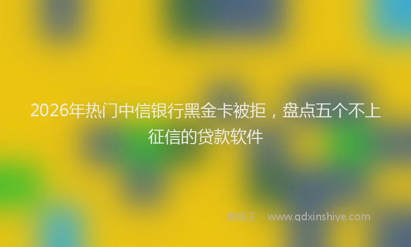 2026年热门中信银行黑金卡被拒，盘点五个不上征信的贷款软件