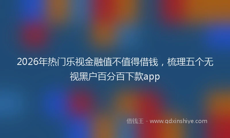 2026年热门乐视金融值不值得借钱，梳理五个无视黑户百分百下款app