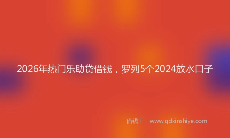 2026年热门乐助贷借钱，罗列5个2024放水口子