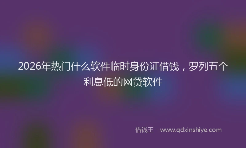 2026年热门什么软件临时身份证借钱，罗列五个利息低的网贷软件