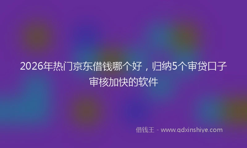 2026年热门京东借钱哪个好，归纳5个审贷口子审核加快的软件
