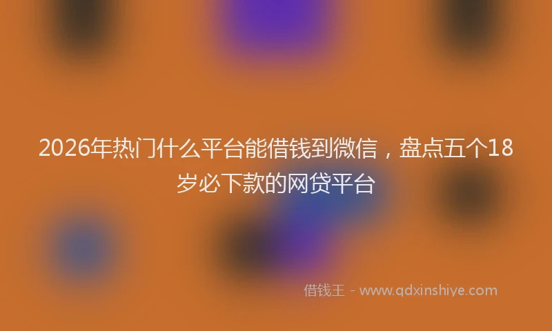 2026年热门什么平台能借钱到微信，盘点五个18岁必下款的网贷平台