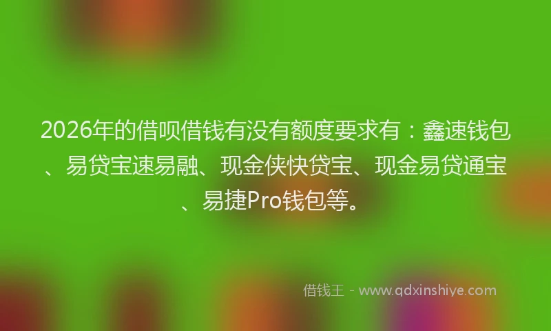 2026年的借呗借钱有没有额度要求有：鑫速钱包、易贷宝速易融、现金侠快贷宝、现金易贷通宝、易捷Pro钱包等。