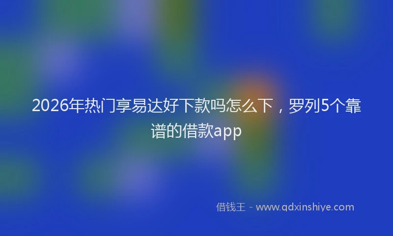2026年热门享易达好下款吗怎么下，罗列5个靠谱的借款app