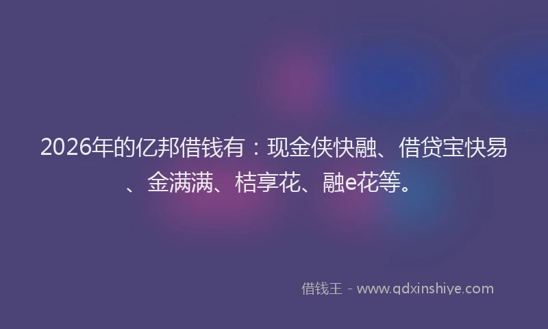 2026年的亿邦借钱有：现金侠快融、借贷宝快易、金满满、桔享花、融e花等。