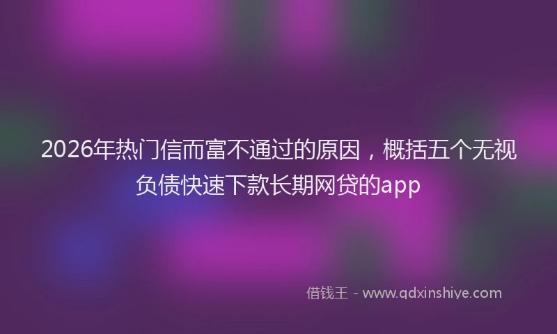 2026年热门信而富不通过的原因，概括五个无视负债快速下款长期网贷的app