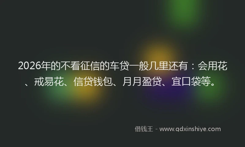 2026年的不看征信的车贷一般几里还有：会用花、戒易花、信贷钱包、月月盈贷、宜口袋等。