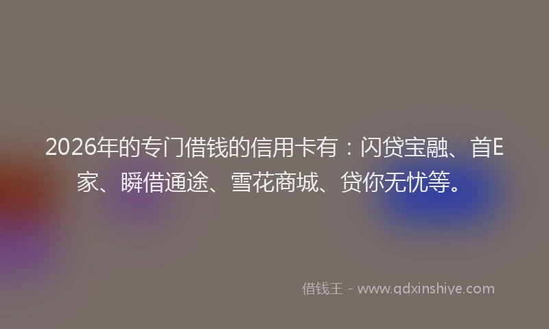 2026年的专门借钱的信用卡有：闪贷宝融、首E家、瞬借通途、雪花商城、贷你无忧等。