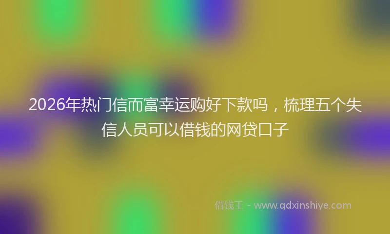 2026年热门信而富幸运购好下款吗，梳理五个失信人员可以借钱的网贷口子