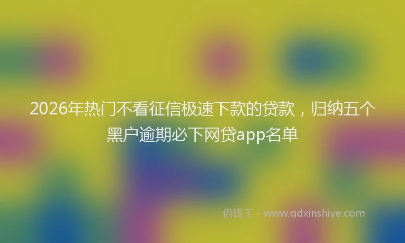 2026年热门不看征信极速下款的贷款，归纳五个黑户逾期必下网贷app名单