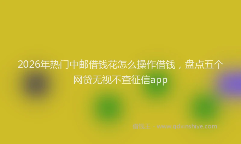 2026年热门中邮借钱花怎么操作借钱，盘点五个网贷无视不查征信app