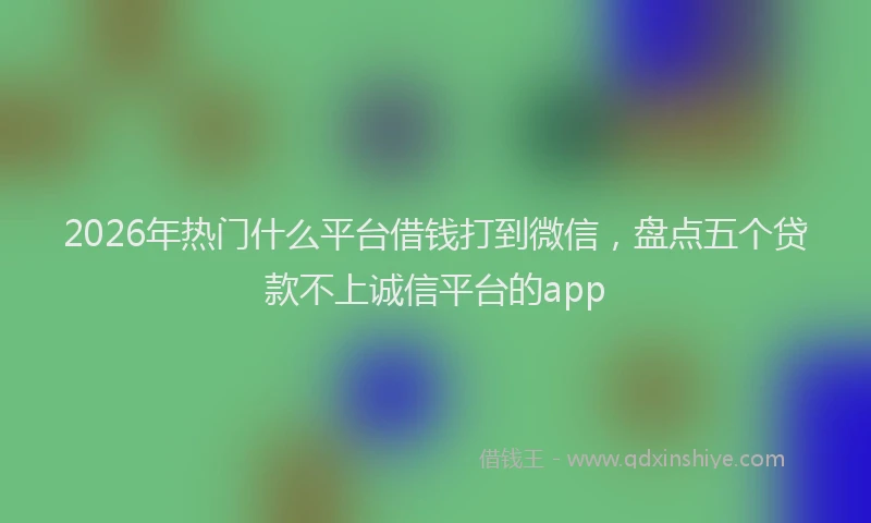 2026年热门什么平台借钱打到微信，盘点五个贷款不上诚信平台的app