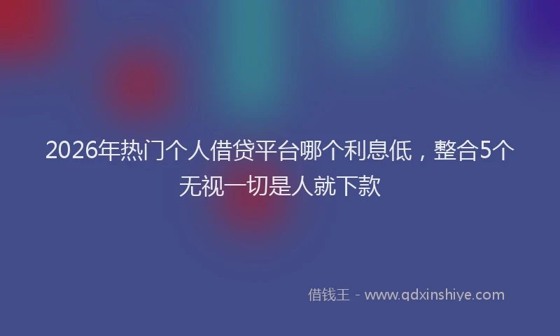 2026年热门个人借贷平台哪个利息低，整合5个无视一切是人就下款