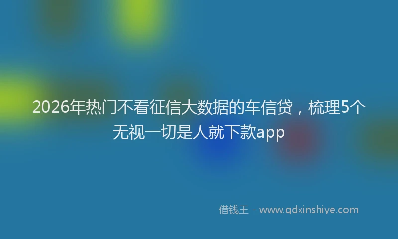 2026年热门不看征信大数据的车信贷，梳理5个无视一切是人就下款app