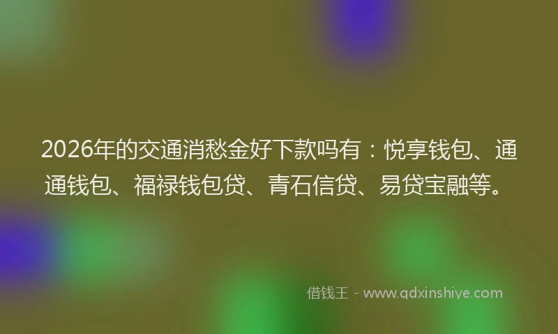 2026年的交通消愁金好下款吗有：悦享钱包、通通钱包、福禄钱包贷、青石信贷、易贷宝融等。
