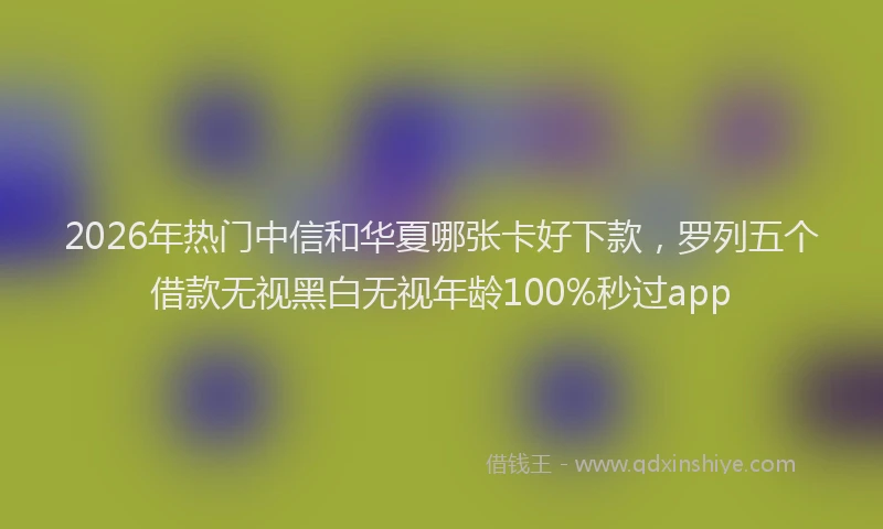 2026年热门中信和华夏哪张卡好下款，罗列五个借款无视黑白无视年龄100%秒过app