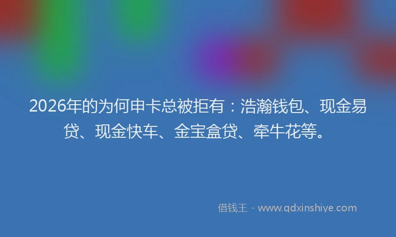 2026年的为何申卡总被拒有：浩瀚钱包、现金易贷、现金快车、金宝盒贷、牵牛花等。