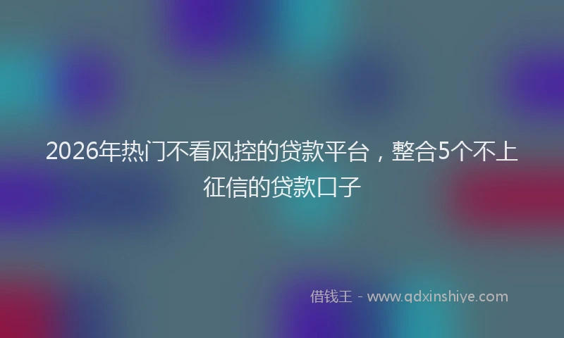 2026年热门不看风控的贷款平台，整合5个不上征信的贷款口子
