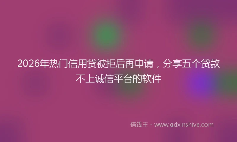 2026年热门信用贷被拒后再申请，分享五个贷款不上诚信平台的软件
