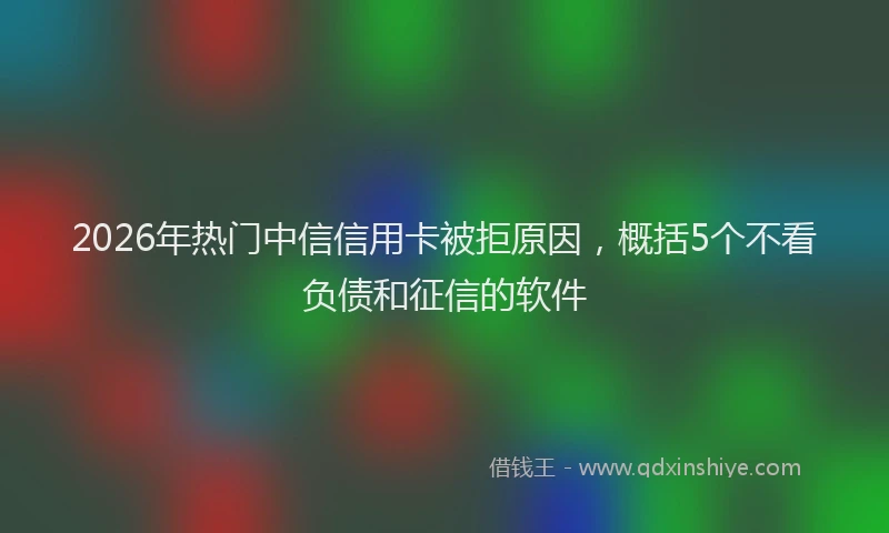 2026年热门中信信用卡被拒原因，概括5个不看负债和征信的软件