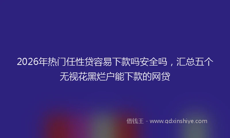 2026年热门任性贷容易下款吗安全吗，汇总五个无视花黑烂户能下款的网贷