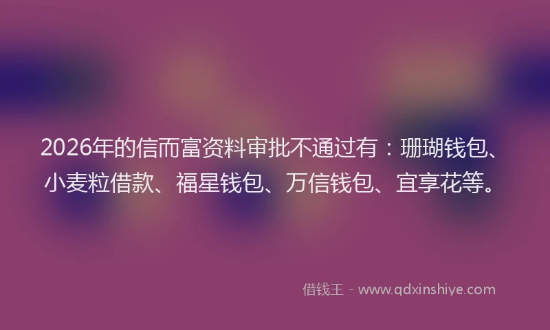 2026年的信而富资料审批不通过有：珊瑚钱包、小麦粒借款、福星钱包、万信钱包、宜享花等。