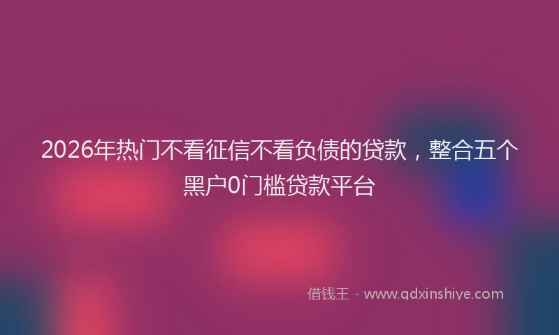 2026年热门不看征信不看负债的贷款，整合五个黑户0门槛贷款平台