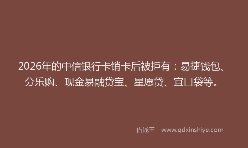 2026年的中信银行卡销卡后被拒有：易捷钱包、分乐购、现金易融贷宝、星愿贷、宜口袋等。