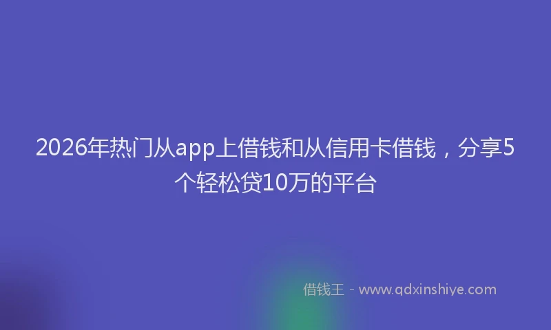2026年热门从app上借钱和从信用卡借钱，分享5个轻松贷10万的平台