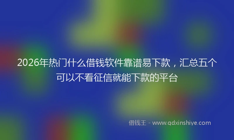2026年热门什么借钱软件靠谱易下款，汇总五个可以不看征信就能下款的平台