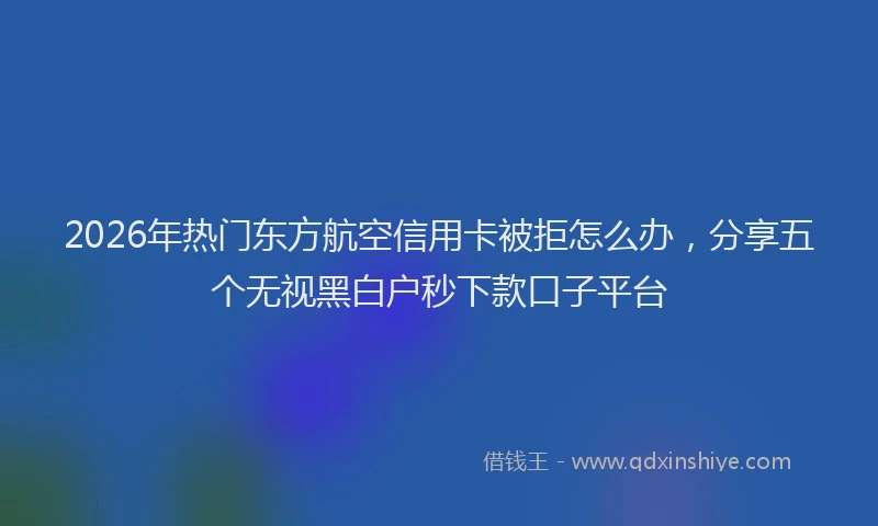 2026年热门东方航空信用卡被拒怎么办，分享五个无视黑白户秒下款口子平台