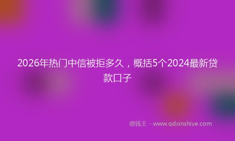 2026年热门中信被拒多久，概括5个2024最新贷款口子