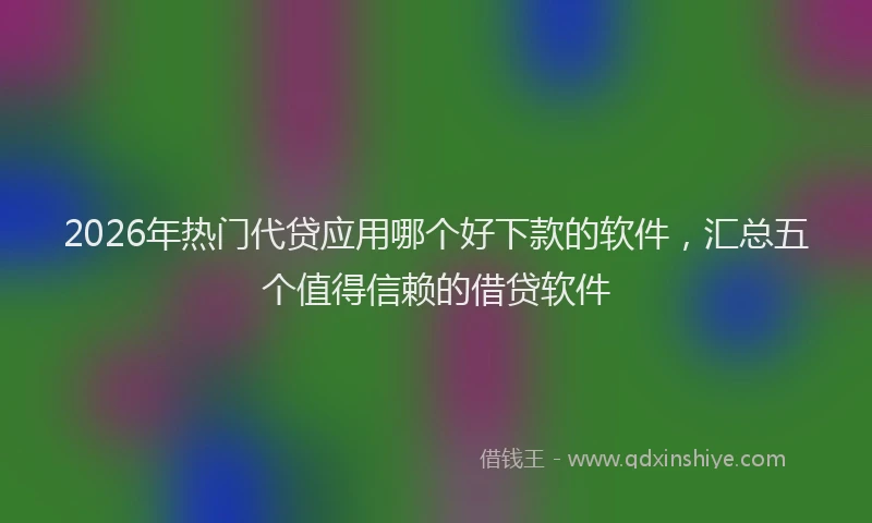2026年热门代贷应用哪个好下款的软件，汇总五个值得信赖的借贷软件