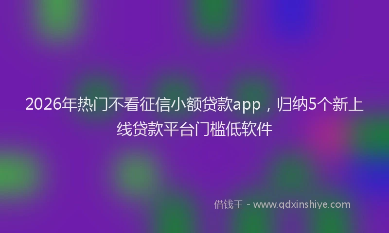 2026年热门不看征信小额贷款app，归纳5个新上线贷款平台门槛低软件